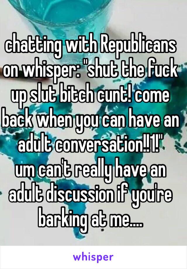 chatting with Republicans on whisper: "shut the fuck up slut bitch cunt! come back when you can have an adult conversation!!1!"
um can't really have an adult discussion if you're barking at me....