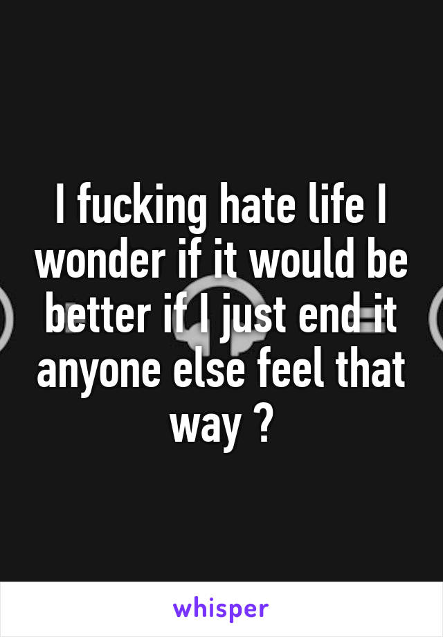 I fucking hate life I wonder if it would be better if I just end it anyone else feel that way ?