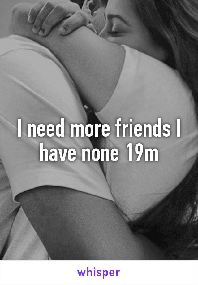 I need more friends I have none 19m