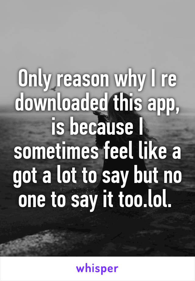 Only reason why I re downloaded this app, is because I sometimes feel like a got a lot to say but no one to say it too.lol. 