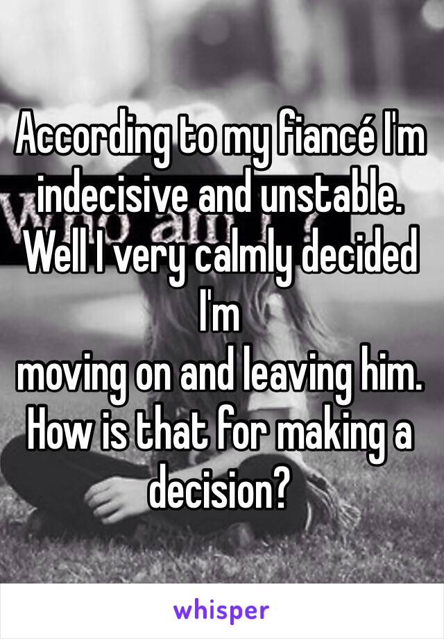 According to my fiancé I'm indecisive and unstable. Well I very calmly decided I'm 
moving on and leaving him. How is that for making a decision?