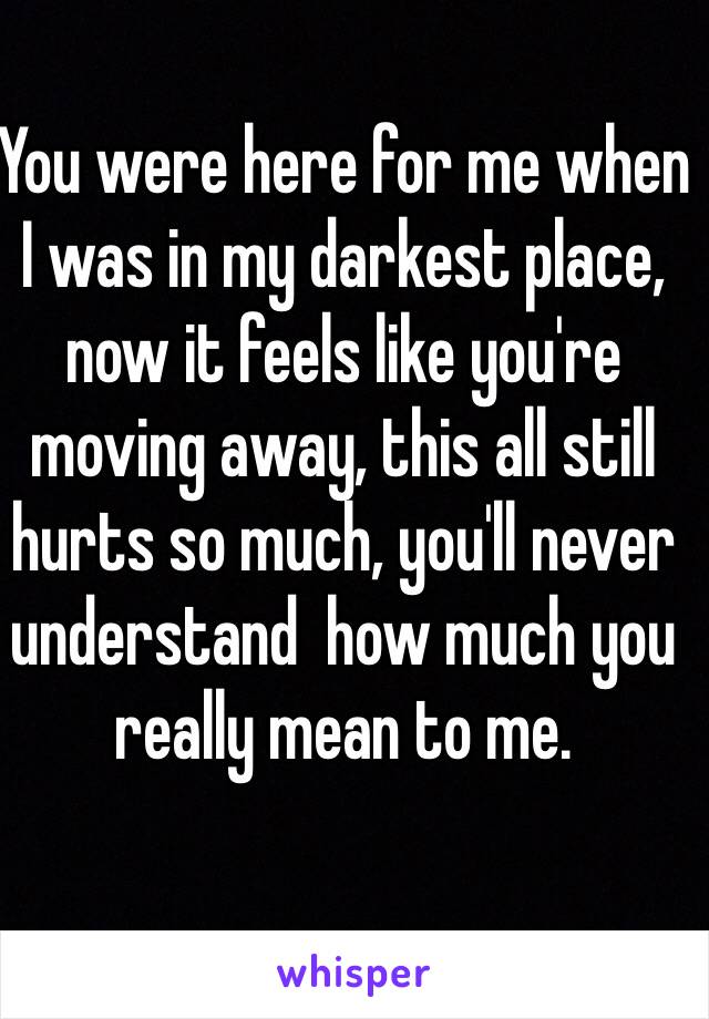 You were here for me when I was in my darkest place, now it feels like you're moving away, this all still hurts so much, you'll never understand  how much you really mean to me.