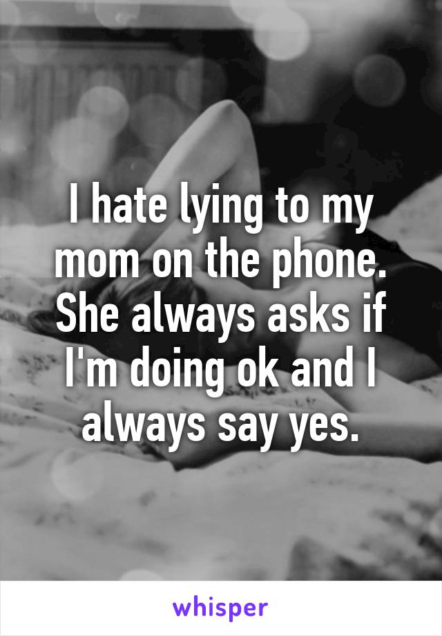 I hate lying to my mom on the phone. She always asks if I'm doing ok and I always say yes.