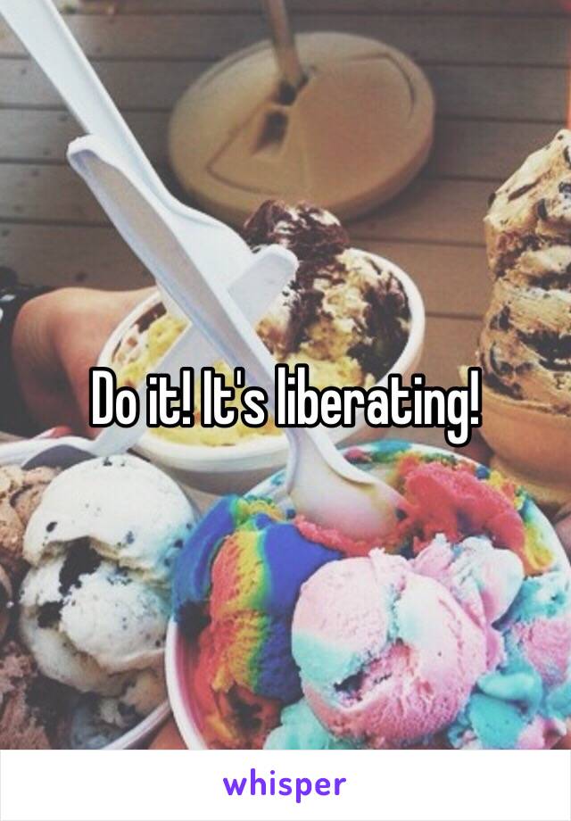 Do it! It's liberating!