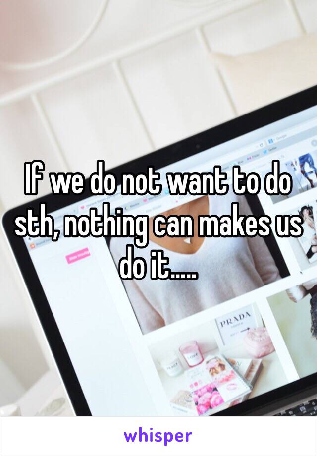 If we do not want to do sth, nothing can makes us do it.....