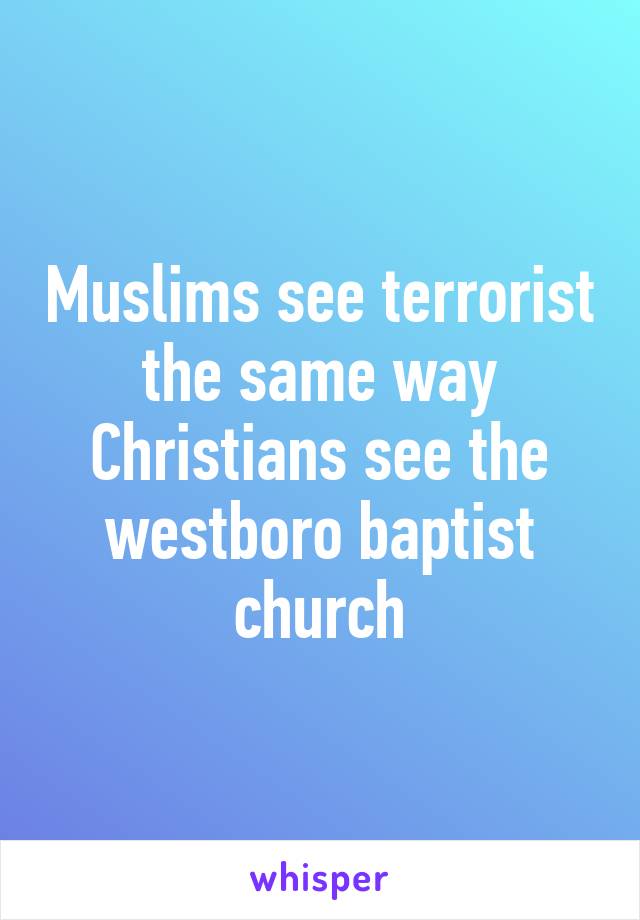 Muslims see terrorist the same way Christians see the westboro baptist church