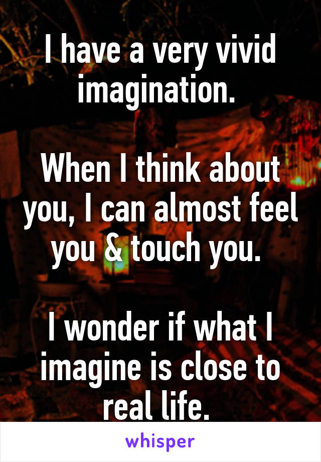 I have a very vivid imagination. 

When I think about you, I can almost feel you & touch you. 

I wonder if what I imagine is close to real life. 