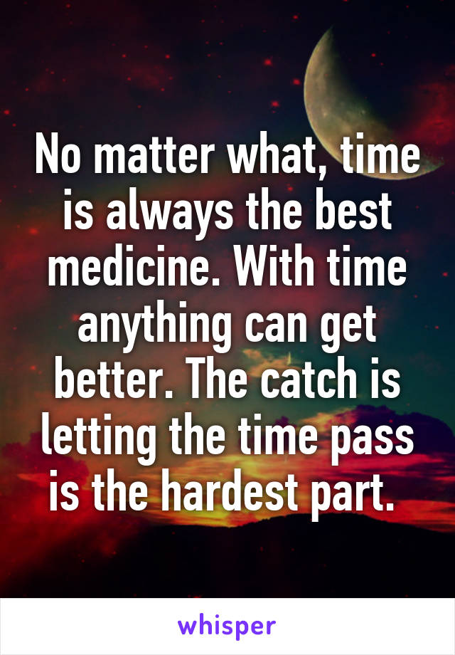 No matter what, time is always the best medicine. With time anything can get better. The catch is letting the time pass is the hardest part. 