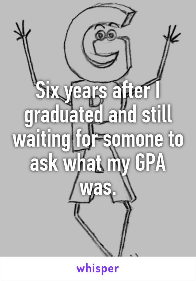 Six years after I graduated and still waiting for somone to ask what my GPA was.