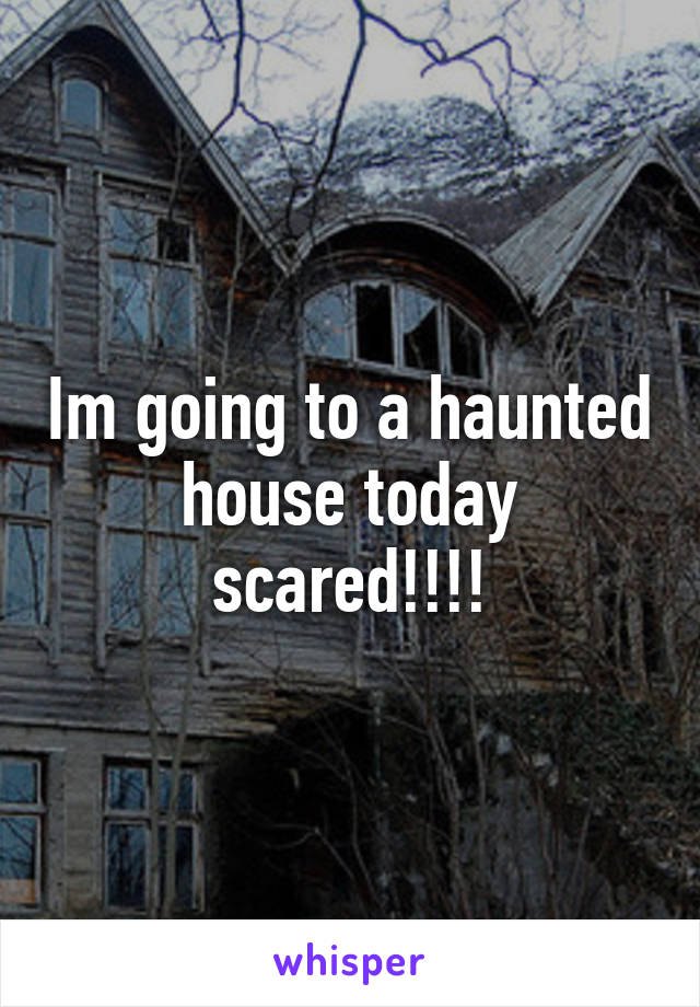 Im going to a haunted house today scared!!!!