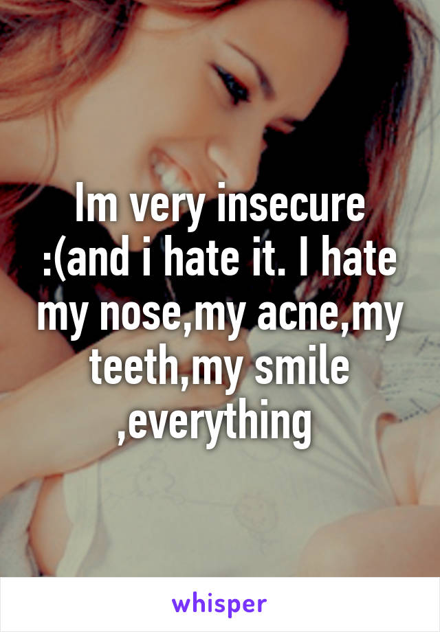 Im very insecure :(and i hate it. I hate my nose,my acne,my teeth,my smile ,everything 