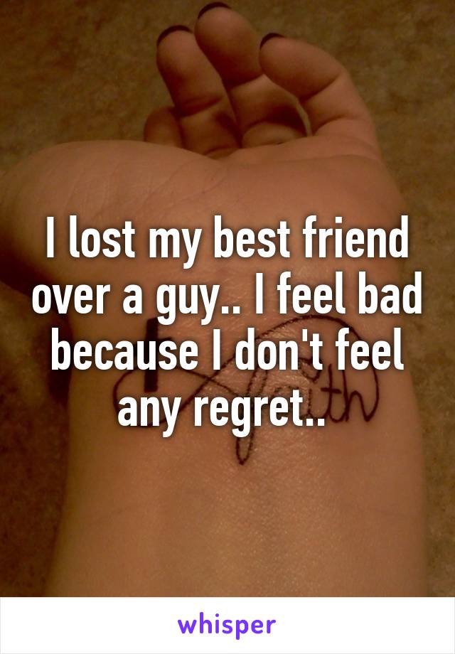 I lost my best friend over a guy.. I feel bad because I don't feel any regret.. 