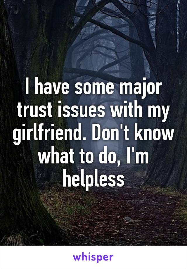 I have some major trust issues with my girlfriend. Don't know what to do, I'm helpless