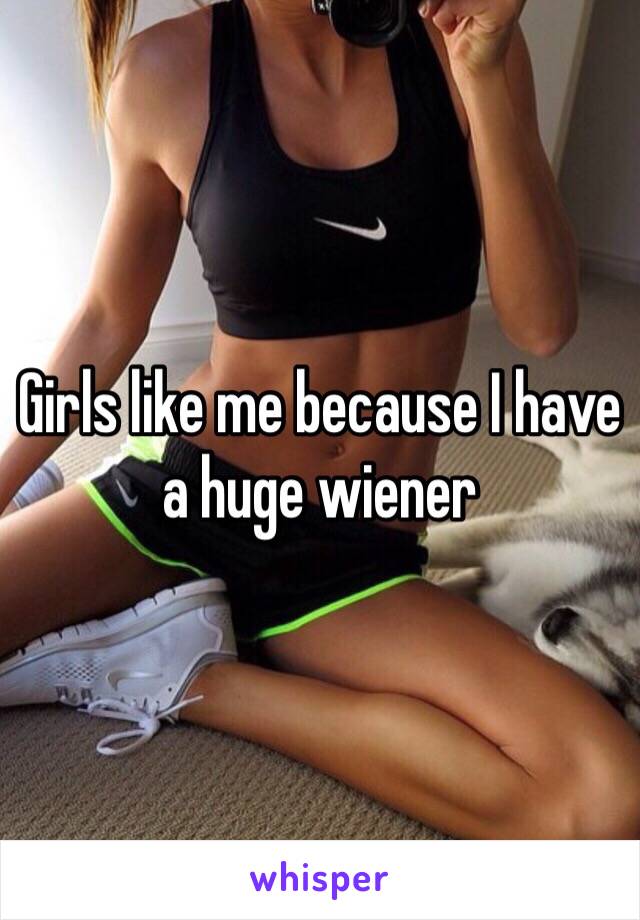 Girls like me because I have a huge wiener 