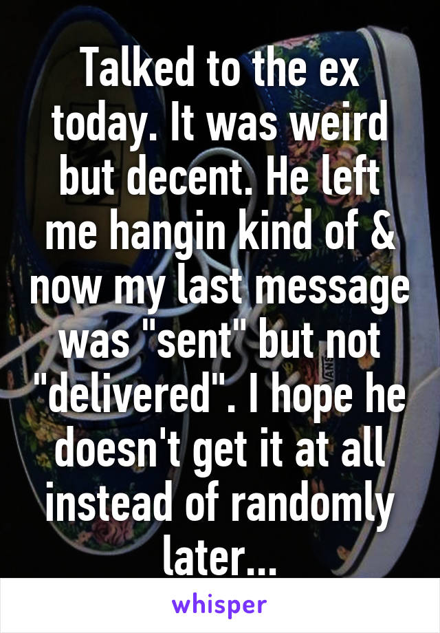 Talked to the ex today. It was weird but decent. He left me hangin kind of & now my last message was "sent" but not "delivered". I hope he doesn't get it at all instead of randomly later...