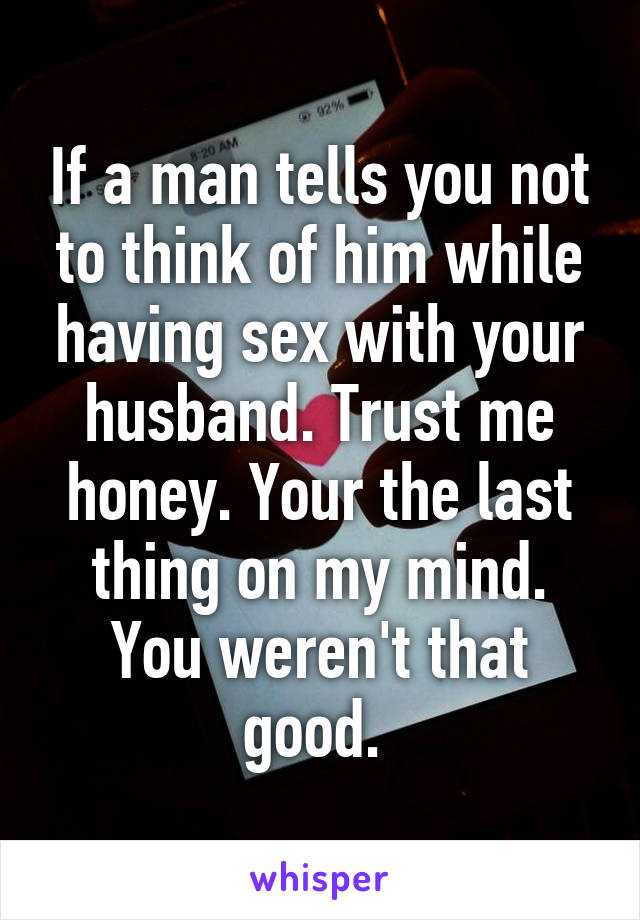 If a man tells you not to think of him while having sex with your husband. Trust me honey. Your the last thing on my mind. You weren't that good. 