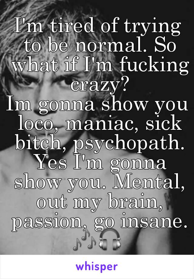 I'm tired of trying to be normal. So what if I'm fucking crazy?
Im gonna show you loco, maniac, sick bitch, psychopath. Yes I'm gonna show you. Mental, out my brain, passion, go insane.
🎶🎧