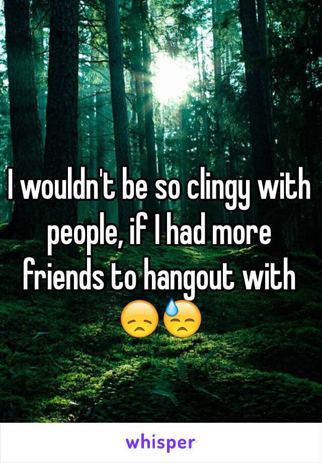 I wouldn't be so clingy with people, if I had more friends to hangout with 😞😓