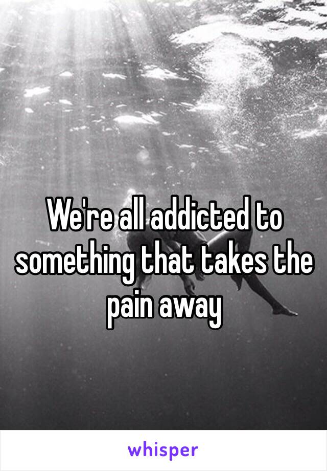 We're all addicted to something that takes the pain away 