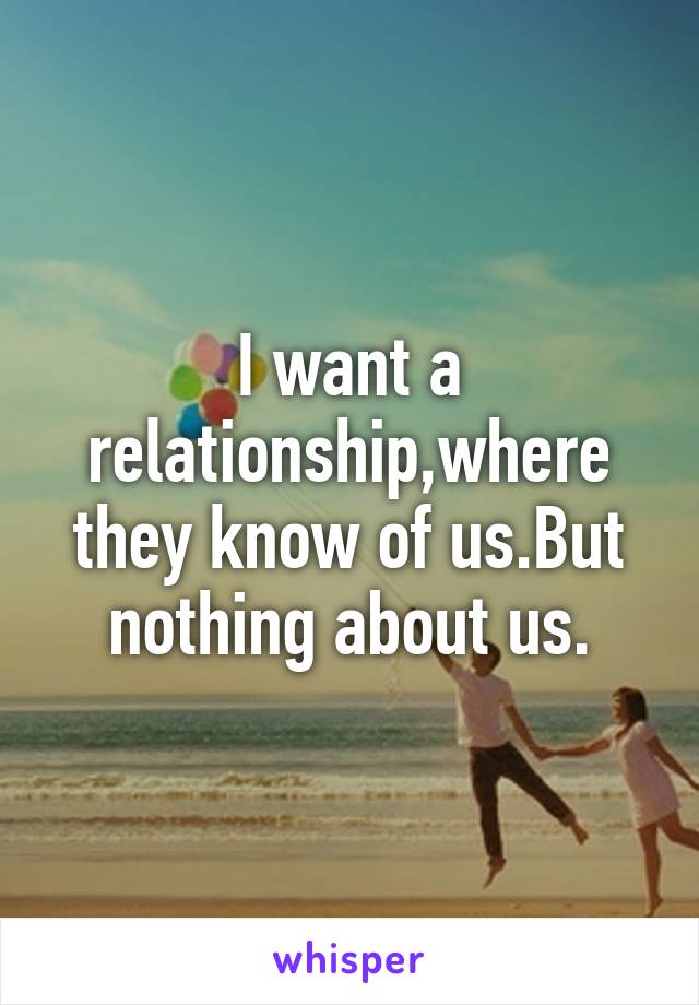 I want a relationship,where they know of us.But nothing about us.