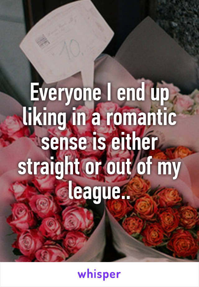 Everyone I end up liking in a romantic sense is either straight or out of my league..