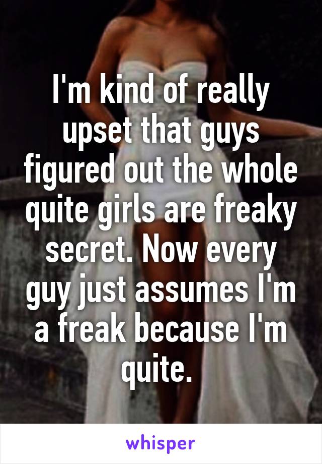 I'm kind of really upset that guys figured out the whole quite girls are freaky secret. Now every guy just assumes I'm a freak because I'm quite. 