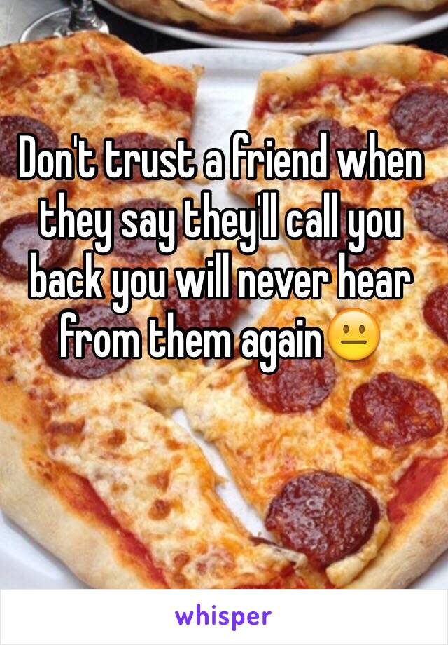 Don't trust a friend when they say they'll call you back you will never hear from them again😐