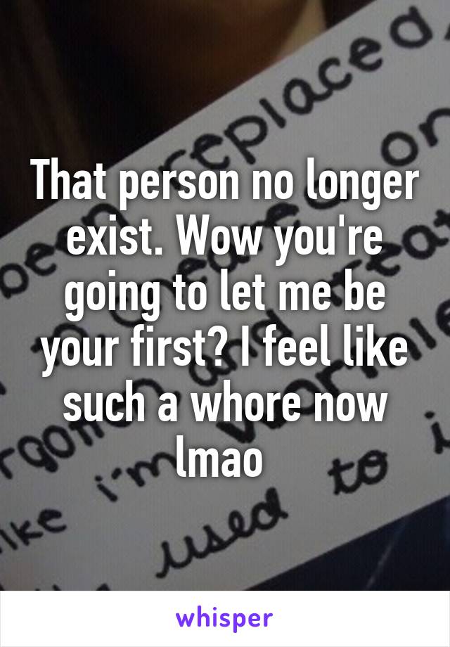 That person no longer exist. Wow you're going to let me be your first? I feel like such a whore now lmao 