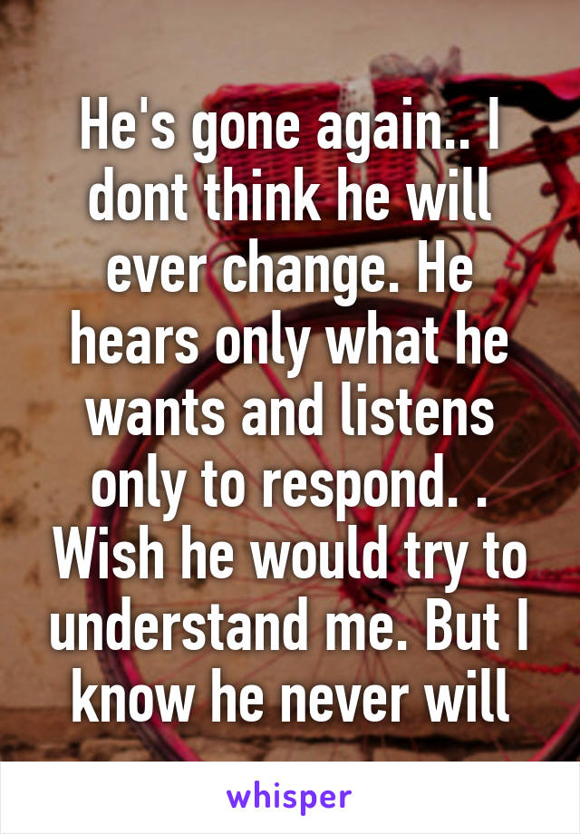 He's gone again.. I dont think he will ever change. He hears only what he wants and listens only to respond. . Wish he would try to understand me. But I know he never will