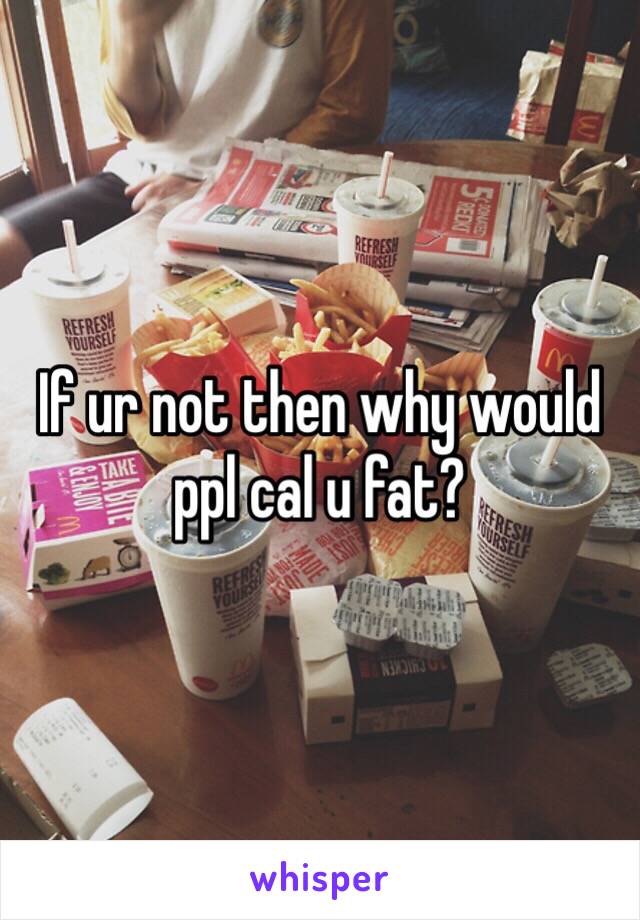 If ur not then why would ppl cal u fat?