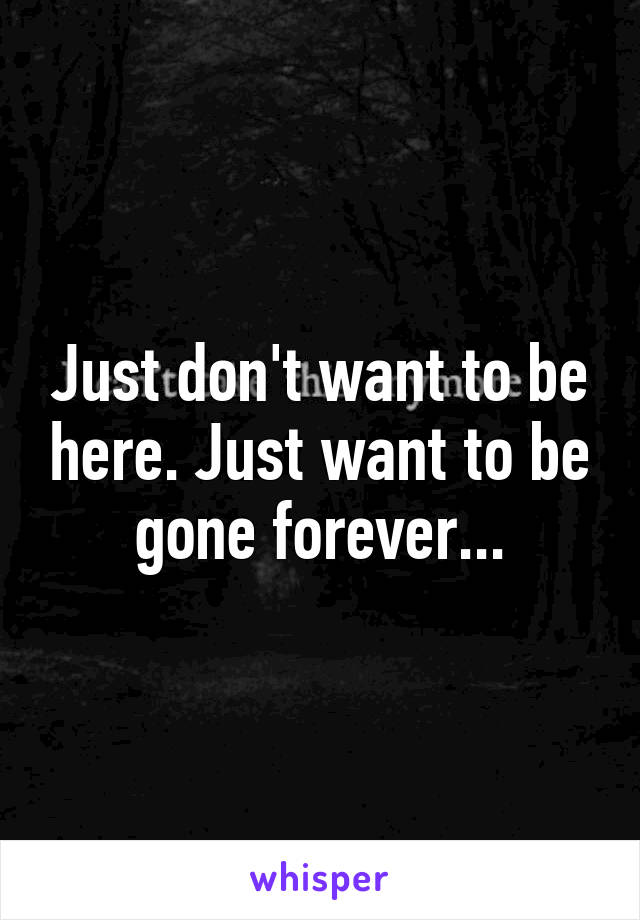 Just don't want to be here. Just want to be gone forever...