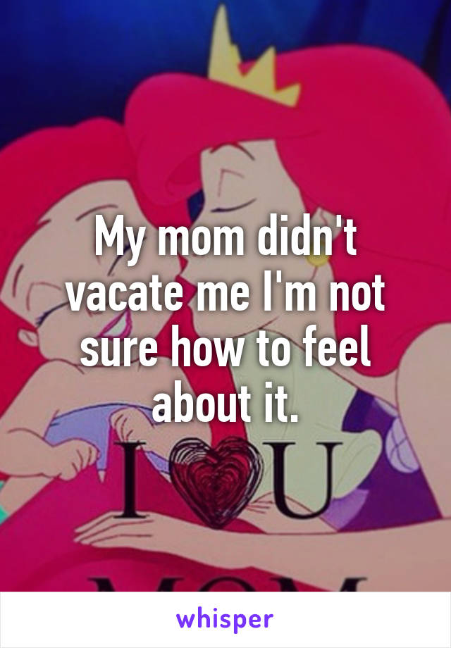 My mom didn't vacate me I'm not sure how to feel about it.