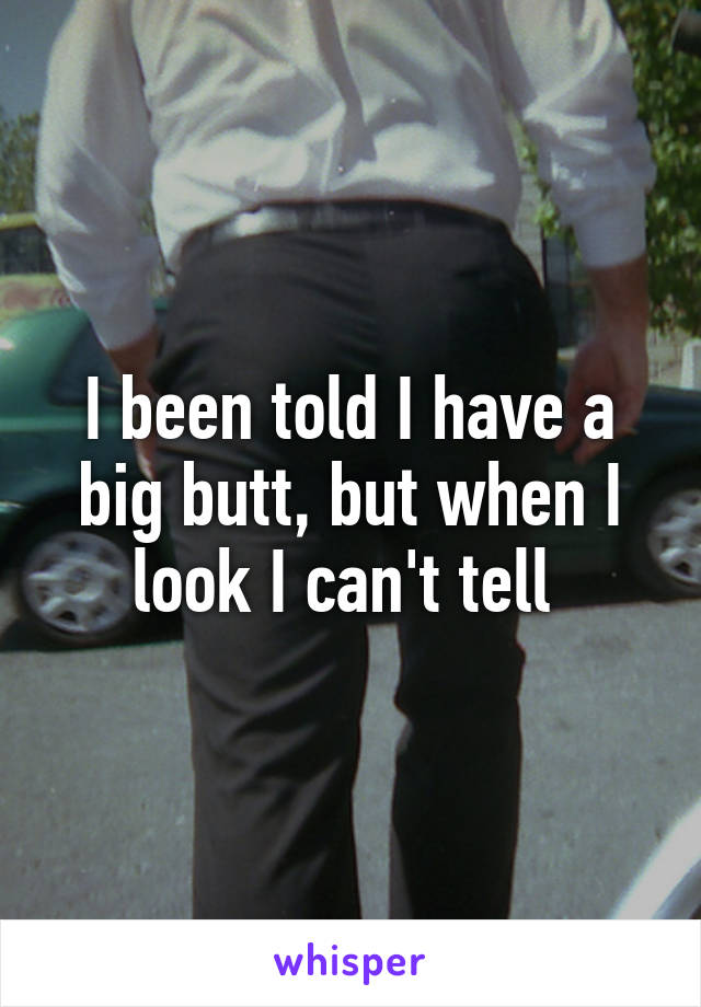 I been told I have a big butt, but when I look I can't tell 