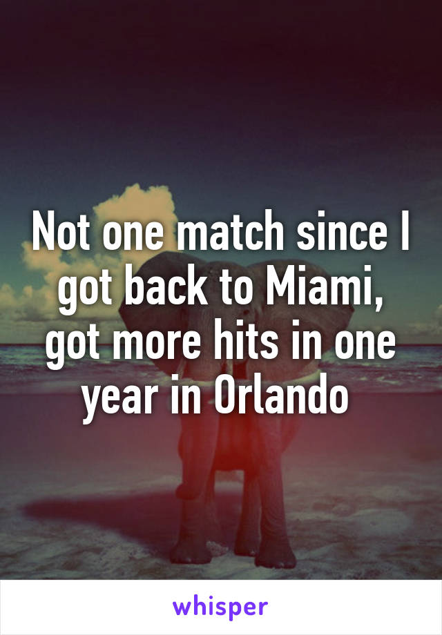 Not one match since I got back to Miami, got more hits in one year in Orlando 