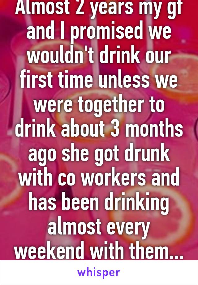 Almost 2 years my gf and I promised we wouldn't drink our first time unless we were together to drink about 3 months ago she got drunk with co workers and has been drinking almost every weekend with them... Cont. in reply