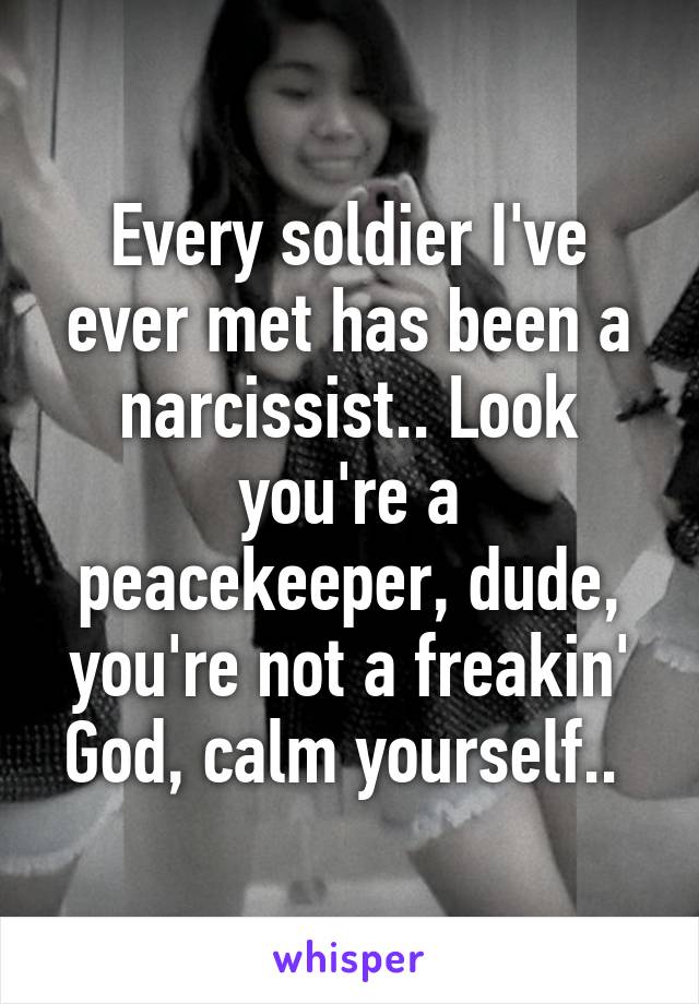 Every soldier I've ever met has been a narcissist.. Look you're a peacekeeper, dude, you're not a freakin' God, calm yourself.. 