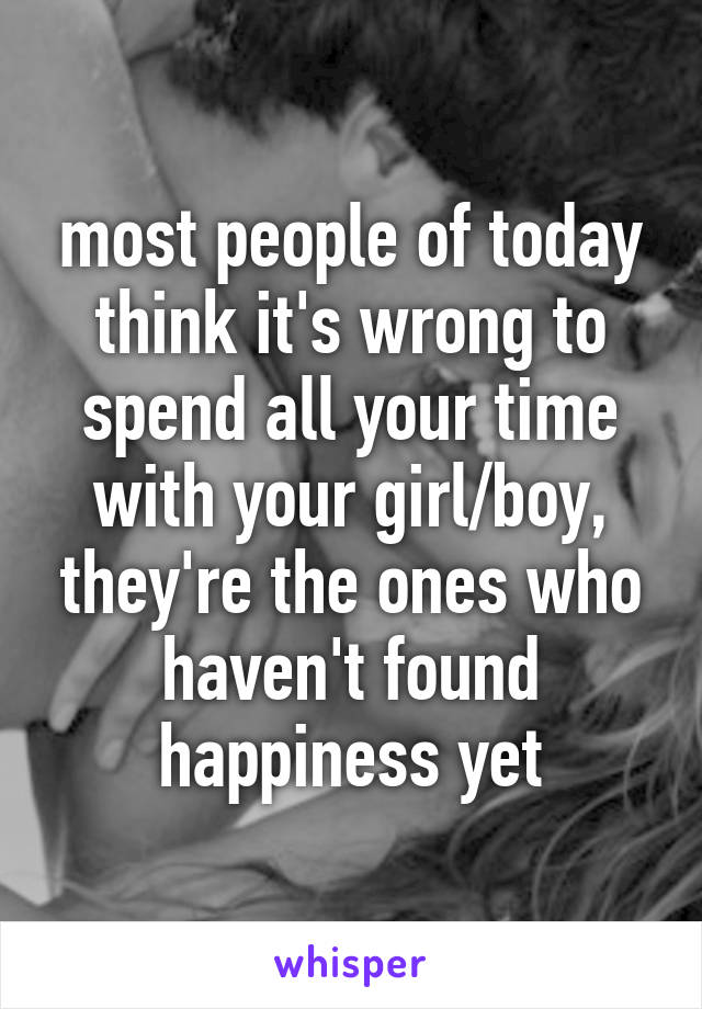 most people of today think it's wrong to spend all your time with your girl/boy, they're the ones who haven't found happiness yet