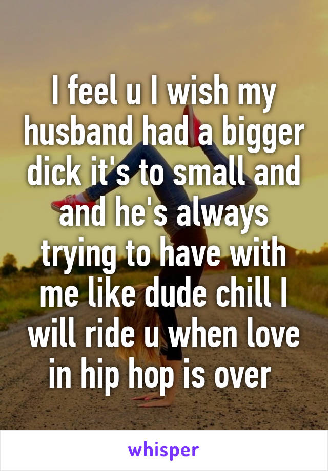 I feel u I wish my husband had a bigger dick it's to small and and he's always trying to have with me like dude chill I will ride u when love in hip hop is over 