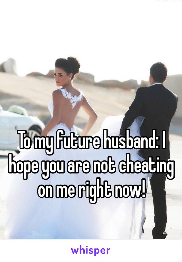 To my future husband: I hope you are not cheating on me right now! 