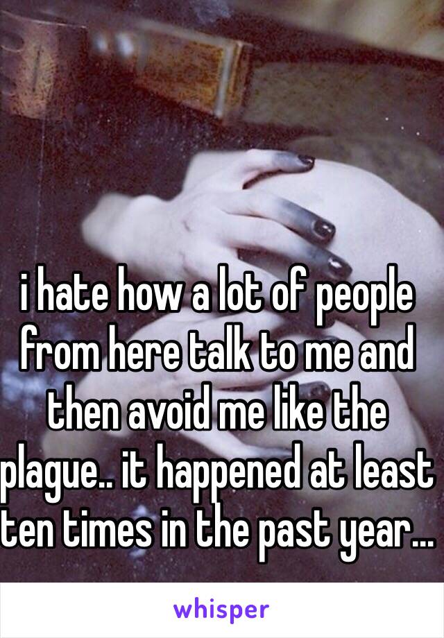 i hate how a lot of people from here talk to me and then avoid me like the plague.. it happened at least ten times in the past year...