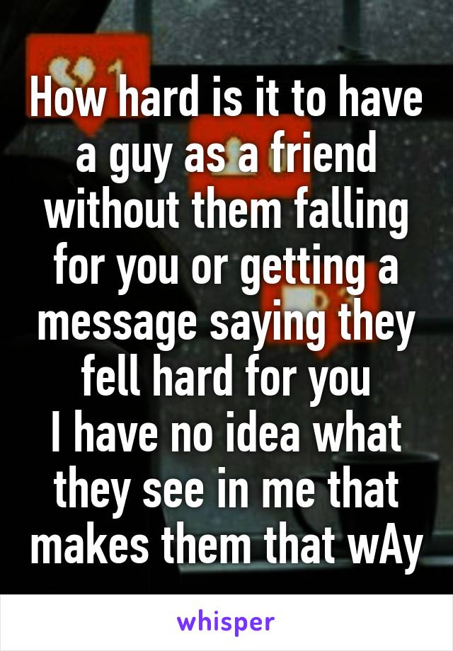 How hard is it to have a guy as a friend without them falling for you or getting a message saying they fell hard for you
I have no idea what they see in me that makes them that wAy