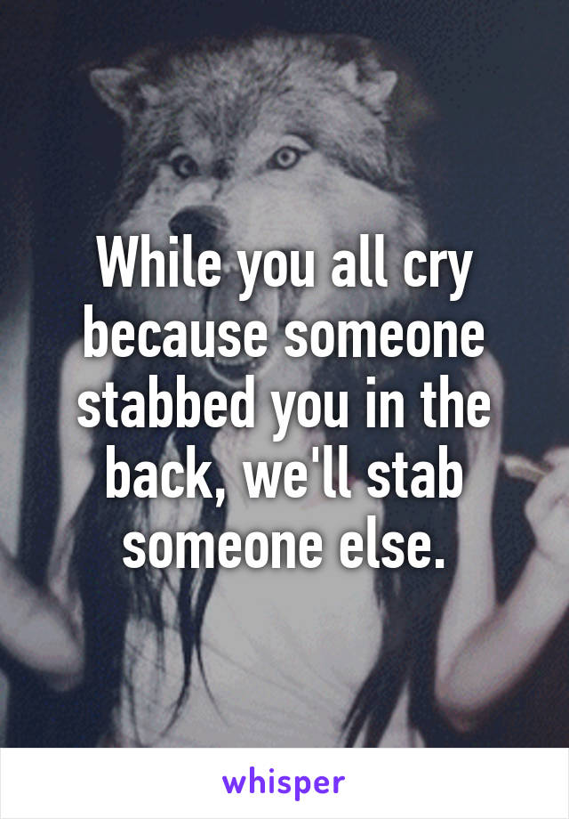 While you all cry because someone stabbed you in the back, we'll stab someone else.