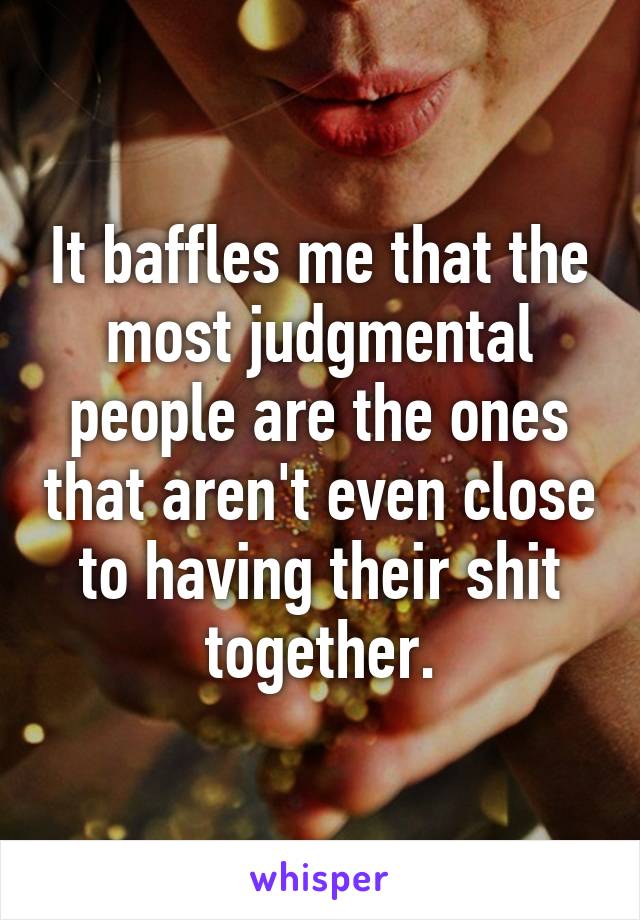 It baffles me that the most judgmental people are the ones that aren't even close to having their shit together.