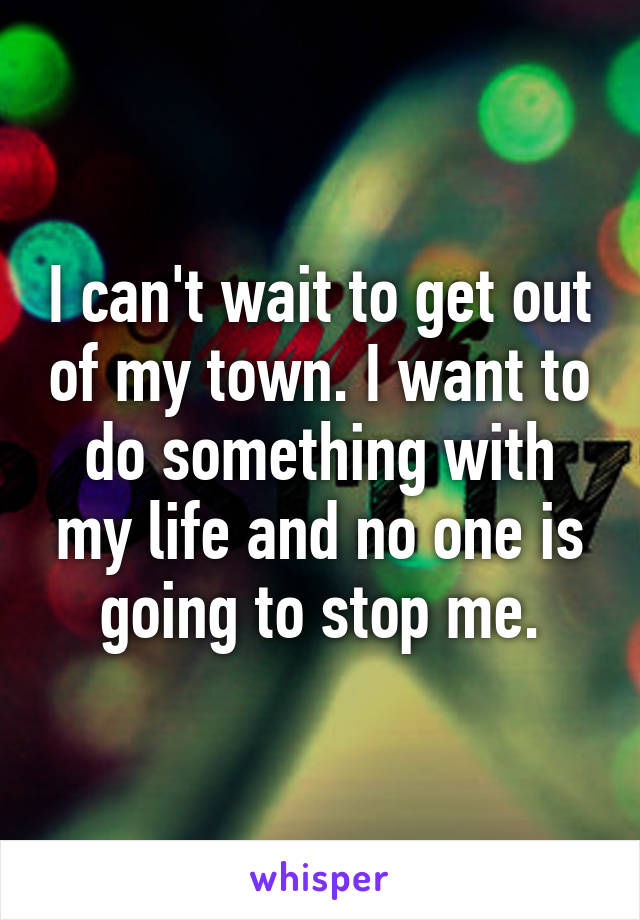 I can't wait to get out of my town. I want to do something with my life and no one is going to stop me.