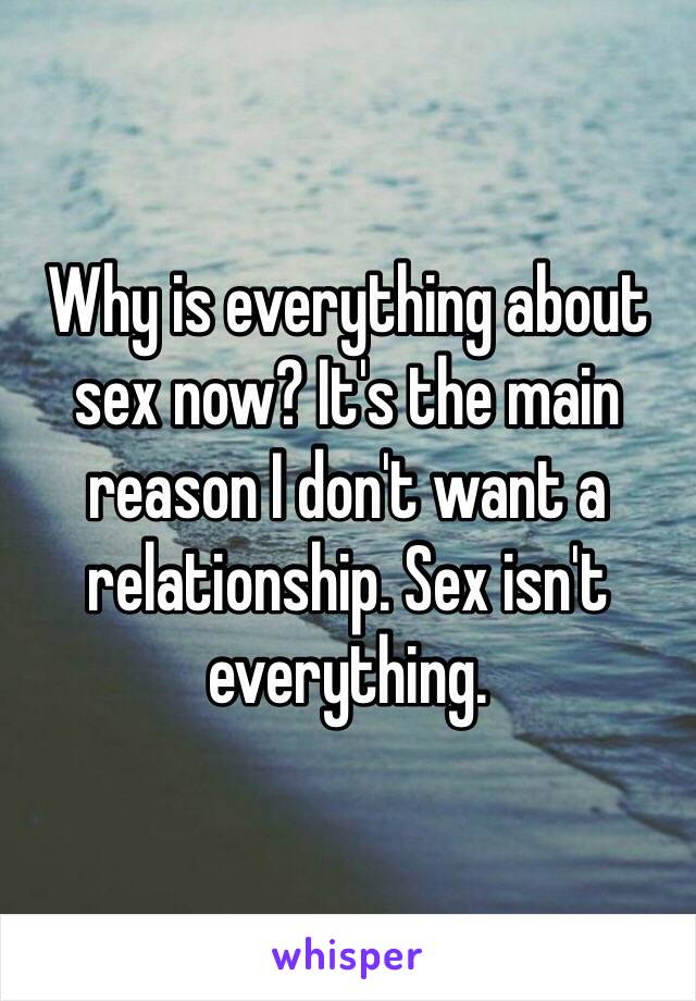 Why is everything about sex now? It's the main reason I don't want a relationship. Sex isn't everything. 