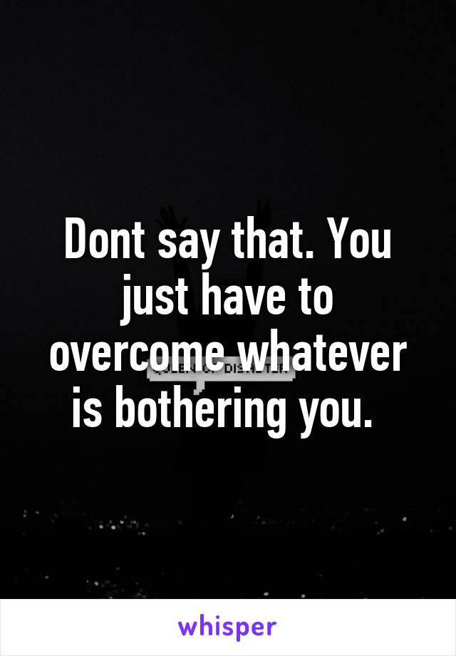 Dont say that. You just have to overcome whatever is bothering you. 