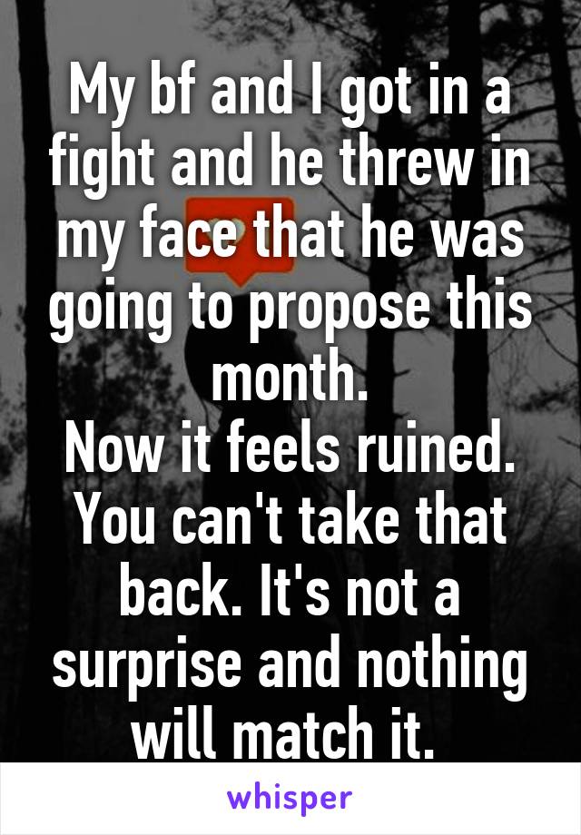 My bf and I got in a fight and he threw in my face that he was going to propose this month.
Now it feels ruined. You can't take that back. It's not a surprise and nothing will match it. 