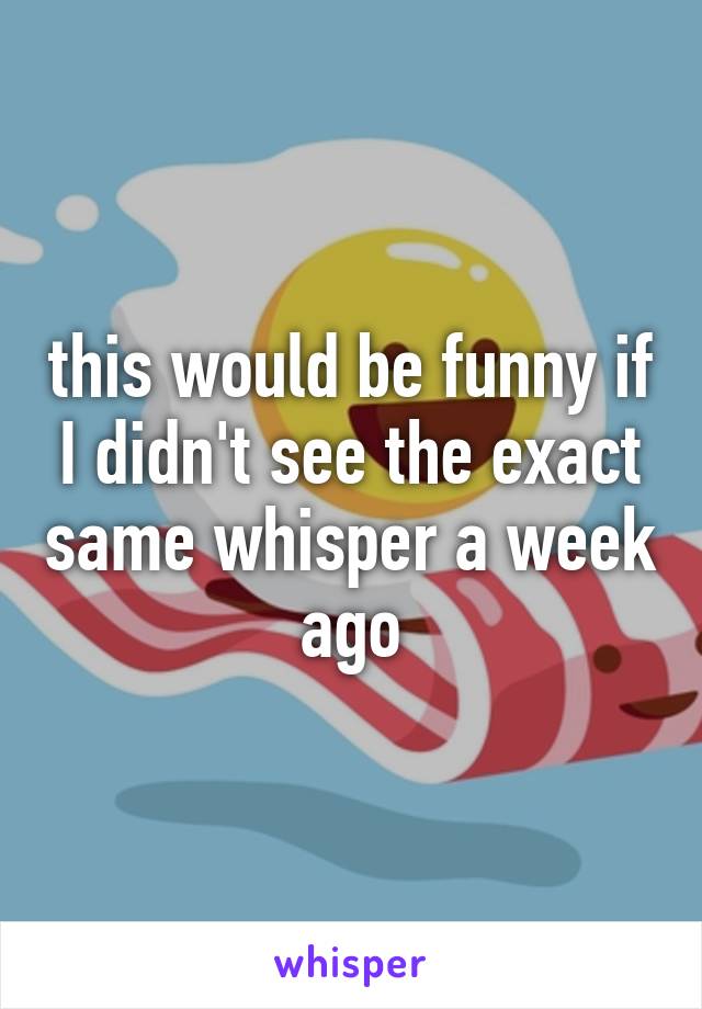 this would be funny if I didn't see the exact same whisper a week ago