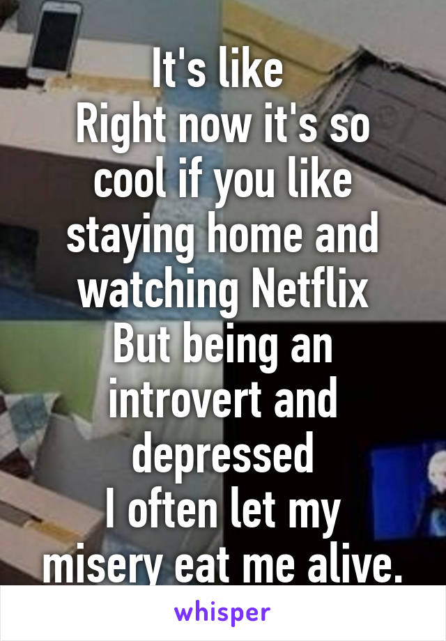 It's like 
Right now it's so cool if you like staying home and watching Netflix
But being an introvert and depressed
I often let my misery eat me alive.