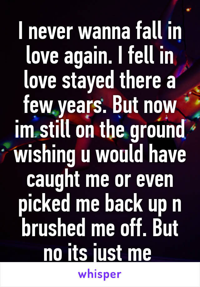 I never wanna fall in love again. I fell in love stayed there a few years. But now im still on the ground wishing u would have caught me or even picked me back up n brushed me off. But no its just me 